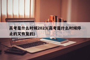 高考是什么时候2023(高考是什么时候停止的又恢复的)