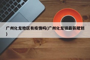 广州化龙地区有疫情吗(广州化龙镇最新规划)