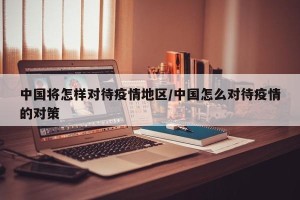 中国将怎样对待疫情地区/中国怎么对待疫情的对策