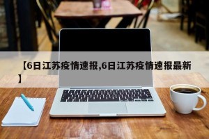 【6日江苏疫情速报,6日江苏疫情速报最新】