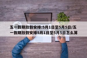 五一假期放假安排:5月1日至5月5日/五一假期放假安排5月1日至5月5日怎么算