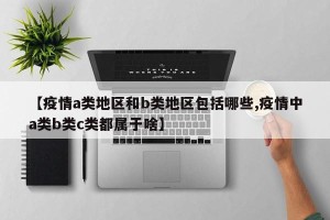 【疫情a类地区和b类地区包括哪些,疫情中a类b类c类都属于啥】