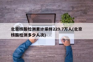 北京核酸检测累计采样229.7万人(北京核酸检测多少人次)